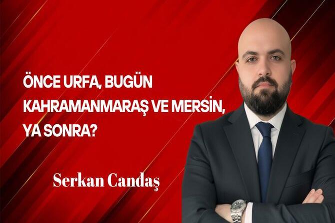Serkan Candaş Yazdı: Önce Urfa, bugün Kahramanmaraş ve Mersin, Ya sonra?